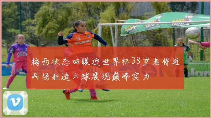 梅西状态回暖迎世界杯38岁老将近两场狂造六球展现巅峰实力