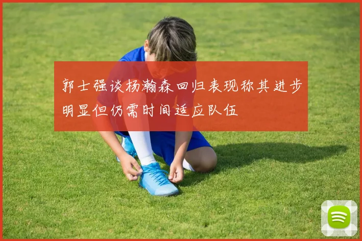 郭士强谈杨瀚森回归表现称其进步明显但仍需时间适应队伍