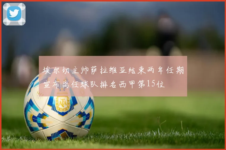 埃尔切主帅萨拉维亚结束两年任期宣布离任球队排名西甲第15位