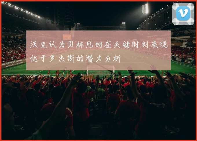 沃克认为贝林厄姆在关键时刻表现优于罗杰斯的潜力分析