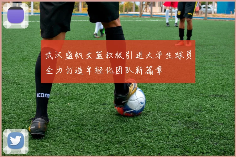 武汉盛帆女篮积极引进大学生球员全力打造年轻化团队新篇章