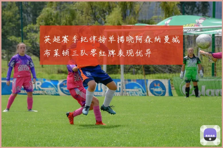 英超赛季纪律榜单揭晓阿森纳曼城布莱顿三队零红牌表现优异
