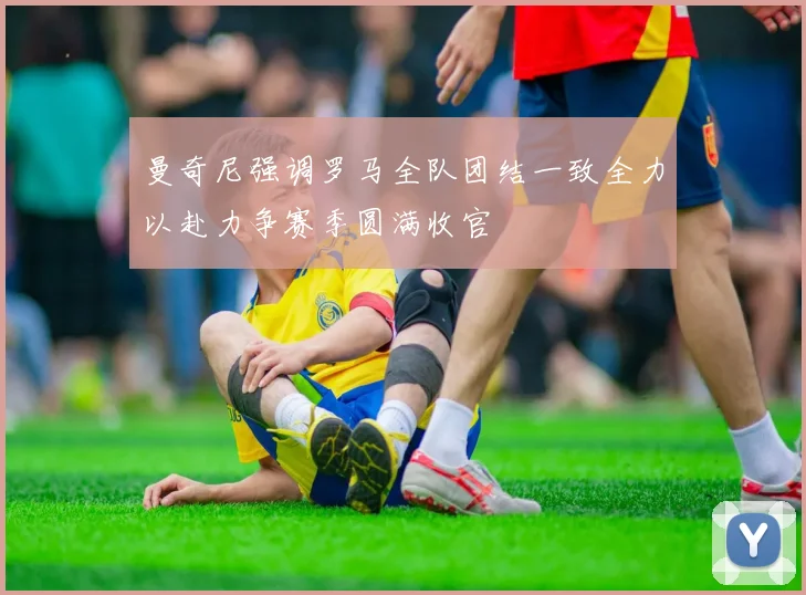 曼奇尼强调罗马全队团结一致全力以赴力争赛季圆满收官