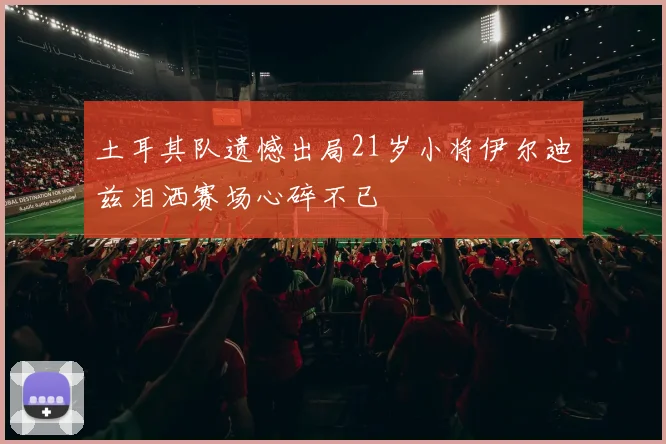 土耳其队遗憾出局21岁小将伊尔迪兹泪洒赛场心碎不已