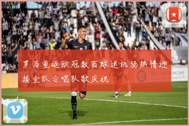 罗马重返欧冠数百球迷机场热情迎接全队合唱队歌庆祝