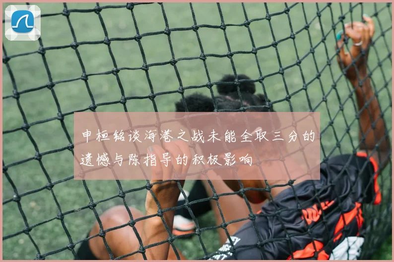 申桓铭谈海港之战未能全取三分的遗憾与陈指导的积极影响
