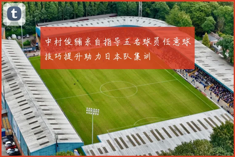 中村俊辅亲自指导五名球员任意球技巧提升助力日本队集训