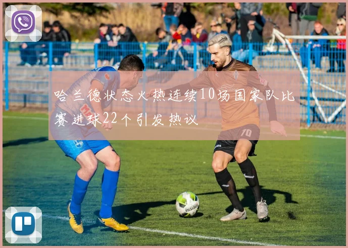 哈兰德状态火热连续10场国家队比赛进球22个引发热议