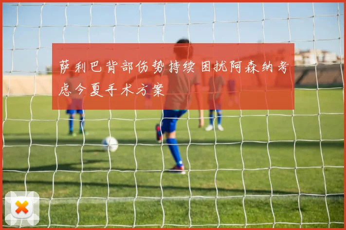 萨利巴背部伤势持续困扰阿森纳考虑今夏手术方案