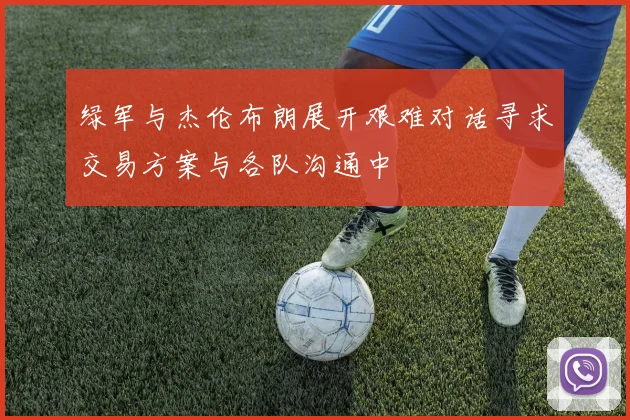 绿军与杰伦布朗展开艰难对话寻求交易方案与各队沟通中