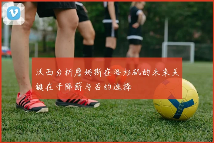 沃西分析詹姆斯在洛杉矶的未来关键在于降薪与否的选择