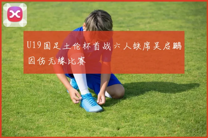 U19国足土伦杯首战六人缺席吴启鹏因伤无缘比赛