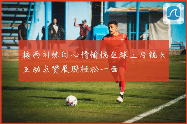 梅西训练时心情愉悦坐球上与镜头互动点赞展现轻松一面