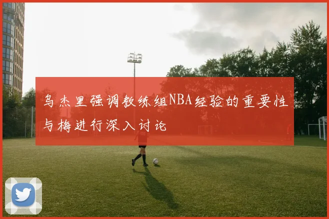 乌杰里强调教练组NBA经验的重要性与梅进行深入讨论