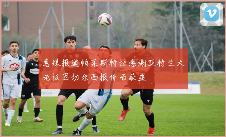 意媒报道帕莱斯特拉感谢亚特兰大老板因切尔西报价而获益