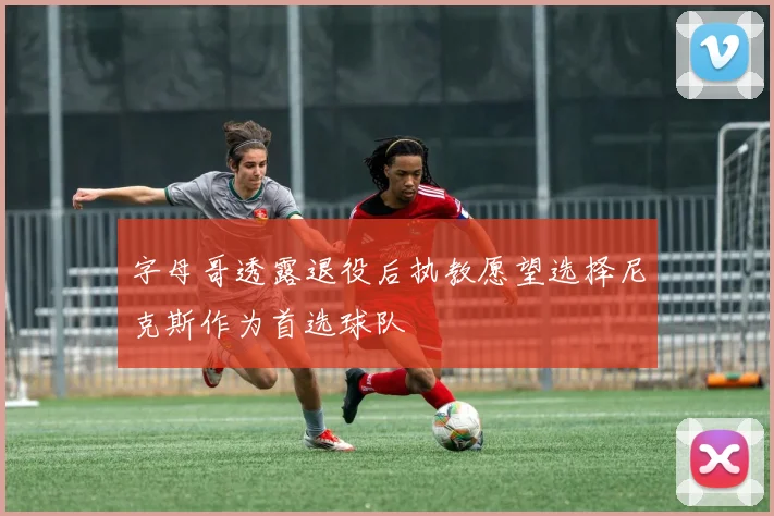 字母哥透露退役后执教愿望选择尼克斯作为首选球队