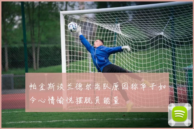帕金斯谈兰德尔离队原因称华子如今心情愉悦摆脱负能量