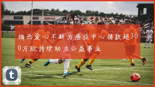 梅西爱心不断为癌症中心捐款超300万欧持续助力公益事业